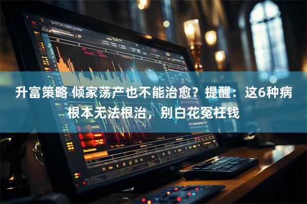 升富策略 倾家荡产也不能治愈？提醒：这6种病根本无法根治，别白花冤枉钱