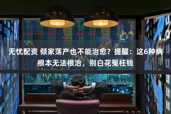 无忧配资 倾家荡产也不能治愈？提醒：这6种病根本无法根治，别白花冤枉钱