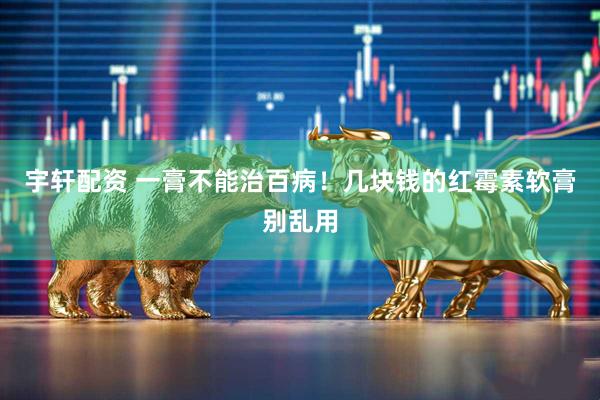 宇轩配资 一膏不能治百病！几块钱的红霉素软膏别乱用