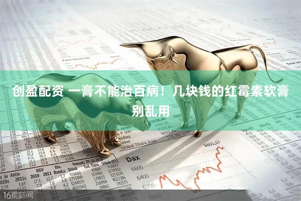 创盈配资 一膏不能治百病！几块钱的红霉素软膏别乱用