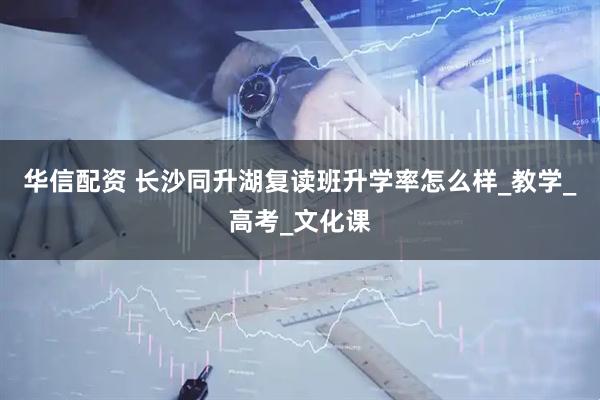 华信配资 长沙同升湖复读班升学率怎么样_教学_高考_文化课