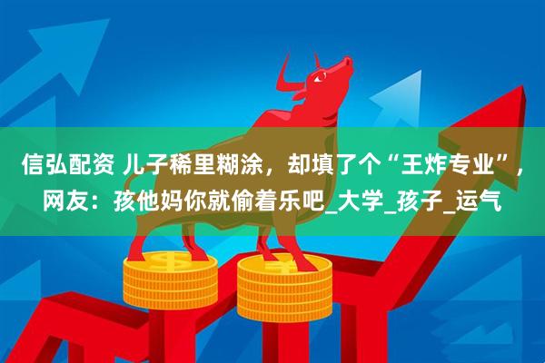 信弘配资 儿子稀里糊涂，却填了个“王炸专业”，网友：孩他妈你就偷着乐吧_大学_孩子_运气
