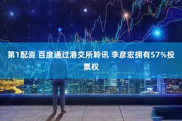 第1配资 百度通过港交所聆讯 李彦宏拥有57%投票权