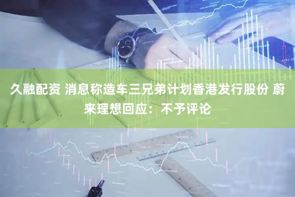 久融配资 消息称造车三兄弟计划香港发行股份 蔚来理想回应：不予评论