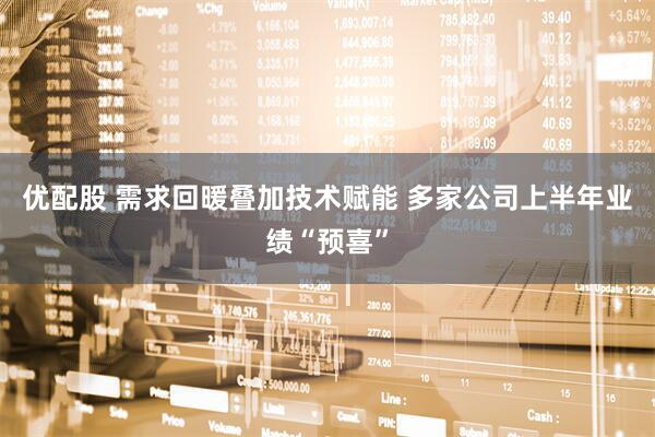 优配股 需求回暖叠加技术赋能 多家公司上半年业绩“预喜”