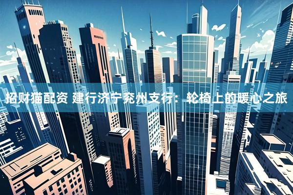 招财猫配资 建行济宁兖州支行：轮椅上的暖心之旅