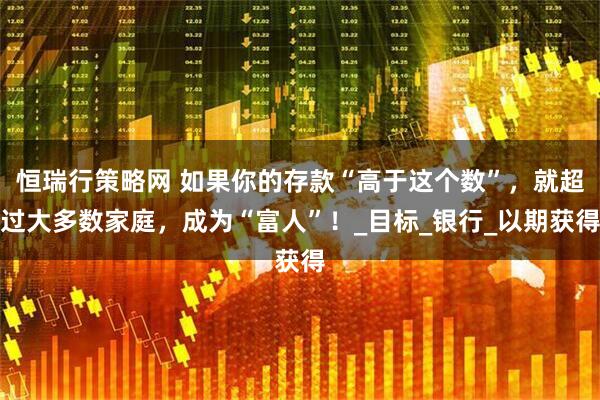 恒瑞行策略网 如果你的存款“高于这个数”，就超过大多数家庭，成为“富人”！_目标_银行_以期获得