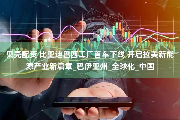 贝壳配资 比亚迪巴西工厂首车下线 开启拉美新能源产业新篇章_巴伊亚州_全球化_中国