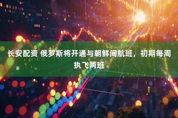 长安配资 俄罗斯将开通与朝鲜间航班，初期每周执飞两班