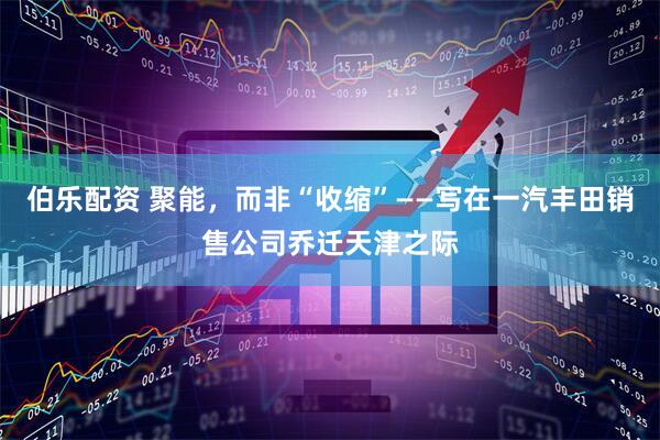 伯乐配资 聚能，而非“收缩”——写在一汽丰田销售公司乔迁天津之际