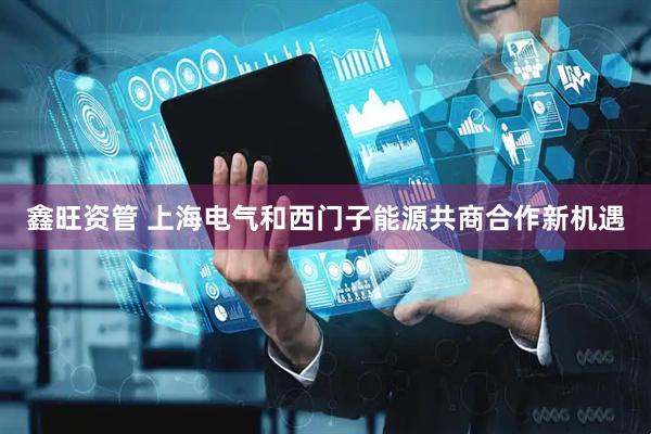 鑫旺资管 上海电气和西门子能源共商合作新机遇