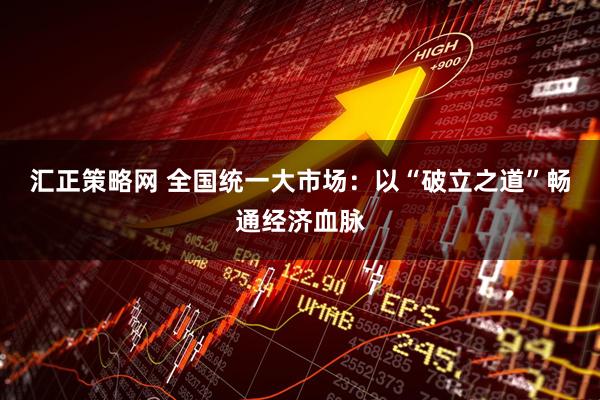 汇正策略网 全国统一大市场：以“破立之道”畅通经济血脉