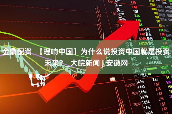 金鼎配资  【理响中国】为什么说投资中国就是投资未来？_大皖新闻 | 安徽网