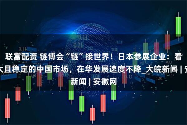 联富配资 链博会“链”接世界！日本参展企业：看好庞大且稳定的中国市场，在华发展速度不降_大皖新闻 | 安徽网