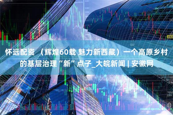 怀远配资 （辉煌60载 魅力新西藏）一个高原乡村的基层治理“新”点子_大皖新闻 | 安徽网