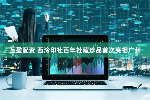 互盈配资 西泠印社百年社藏珍品首次亮相广州