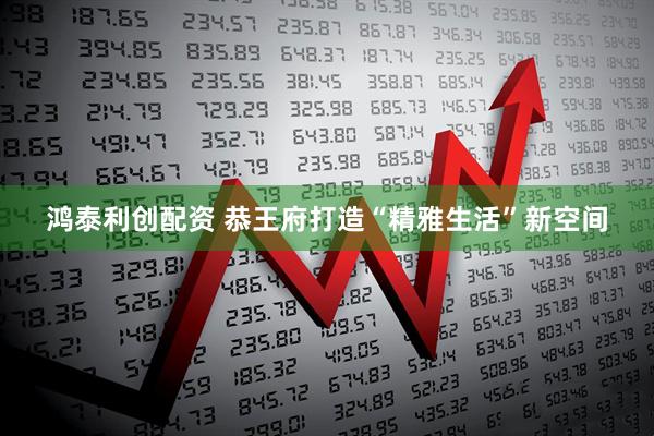 鸿泰利创配资 恭王府打造“精雅生活”新空间