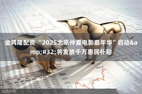 金鸿隆配资 “2025北京仲夏电影嘉年华”启动&#32;将发放千万惠民补贴