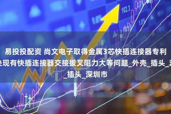易投投配资 尚文电子取得金属3芯快插连接器专利，解决现有快插连接器交接拔叉阻力大等问题_外壳_插头_深圳市