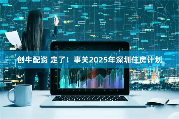 创牛配资 定了！事关2025年深圳住房计划