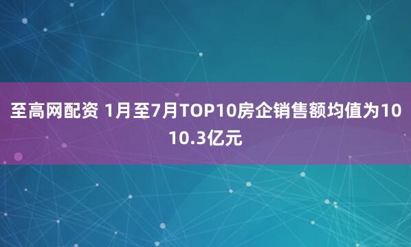 至高网配资 1月至7月TOP10房企销售额均值为1010.3亿元