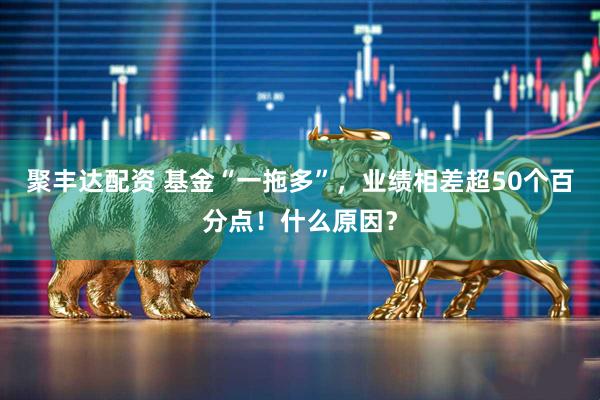 聚丰达配资 基金“一拖多”，业绩相差超50个百分点！什么原因？