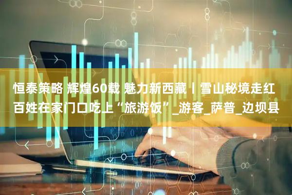 恒泰策略 辉煌60载 魅力新西藏丨雪山秘境走红 百姓在家门口吃上“旅游饭”_游客_萨普_边坝县
