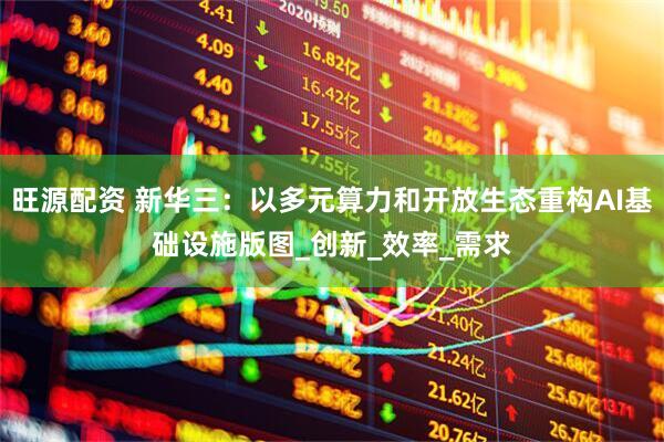 旺源配资 新华三：以多元算力和开放生态重构AI基础设施版图_创新_效率_需求