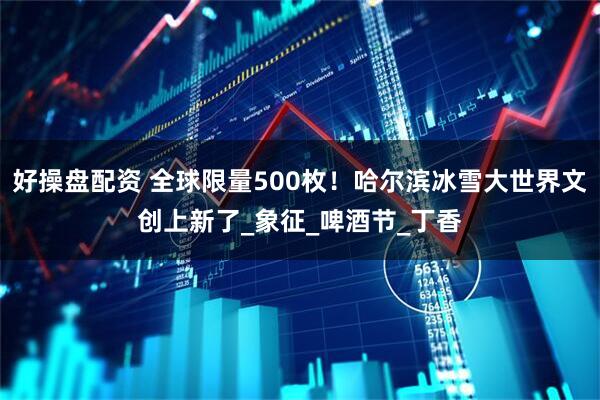 好操盘配资 全球限量500枚！哈尔滨冰雪大世界文创上新了_象征_啤酒节_丁香