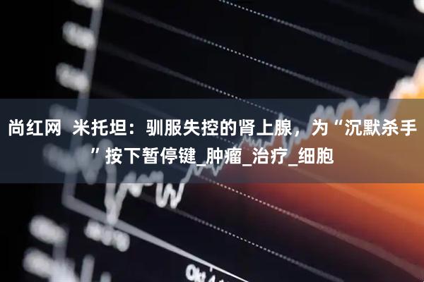 尚红网  米托坦：驯服失控的肾上腺，为“沉默杀手”按下暂停键_肿瘤_治疗_细胞