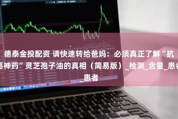 德泰金投配资 请快速转给爸妈：必须真正了解“抗癌神药”灵芝孢子油的真相（简易版）_检测_含量_患者