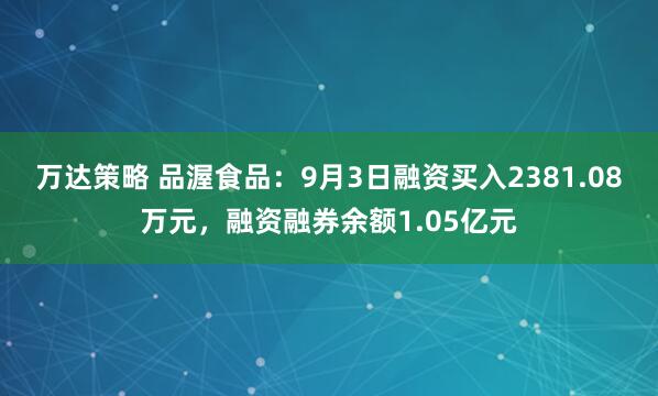 万达策略 品渥食品：9月3日融资买入2381.08万元，融资融券余额1.05亿元
