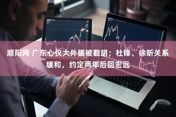 顺阳网 广东心仪大外援被截胡；杜锋、徐昕关系缓和，约定两年后回宏远