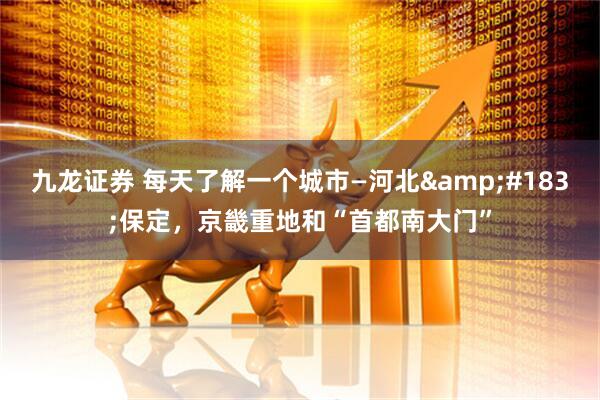 九龙证券 每天了解一个城市—河北&#183;保定，京畿重地和“首都南大门”